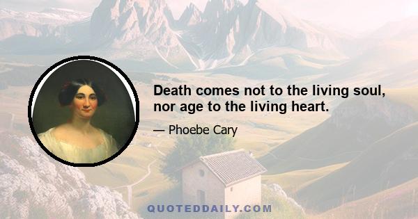 Death comes not to the living soul, nor age to the living heart.