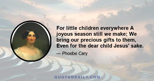 For little children everywhere A joyous season still we make; We bring our precious gifts to them, Even for the dear child Jesus' sake.