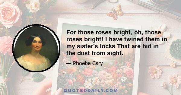 For those roses bright, oh, those roses bright! I have twined them in my sister's locks That are hid in the dust from sight.