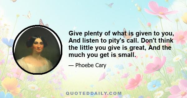 Give plenty of what is given to you, And listen to pity's call. Don't think the little you give is great, And the much you get is small.