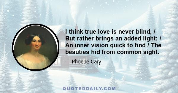 I think true love is never blind, / But rather brings an added light; / An inner vision quick to find / The beauties hid from common sight.