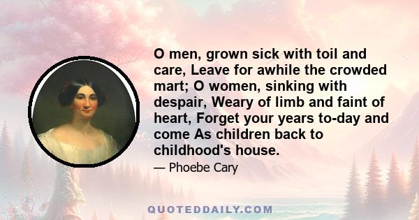 O men, grown sick with toil and care, Leave for awhile the crowded mart; O women, sinking with despair, Weary of limb and faint of heart, Forget your years to-day and come As children back to childhood's house.