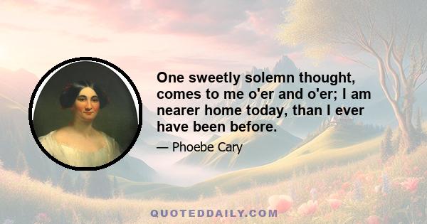 One sweetly solemn thought, comes to me o'er and o'er; I am nearer home today, than I ever have been before.