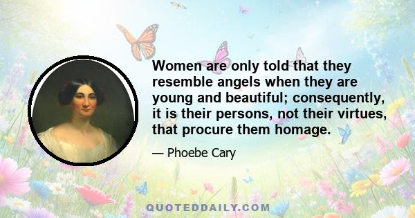 Women are only told that they resemble angels when they are young and beautiful; consequently, it is their persons, not their virtues, that procure them homage.