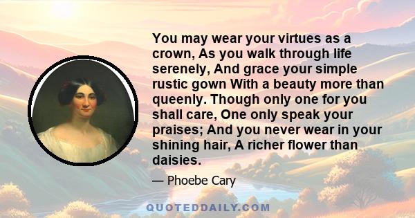 You may wear your virtues as a crown, As you walk through life serenely, And grace your simple rustic gown With a beauty more than queenly. Though only one for you shall care, One only speak your praises; And you never