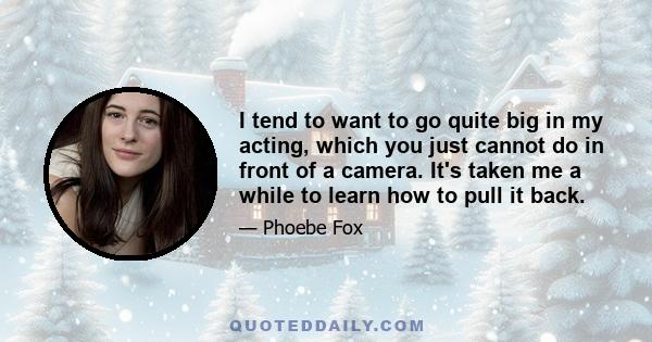 I tend to want to go quite big in my acting, which you just cannot do in front of a camera. It's taken me a while to learn how to pull it back.