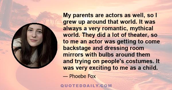 My parents are actors as well, so I grew up around that world. It was always a very romantic, mythical world. They did a lot of theater, so to me an actor was getting to come backstage and dressing room mirrors with