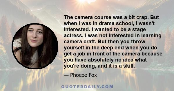 The camera course was a bit crap. But when I was in drama school, I wasn't interested. I wanted to be a stage actress. I was not interested in learning camera craft. But then you throw yourself in the deep end when you