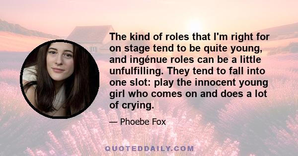 The kind of roles that I'm right for on stage tend to be quite young, and ingénue roles can be a little unfulfilling. They tend to fall into one slot: play the innocent young girl who comes on and does a lot of crying.