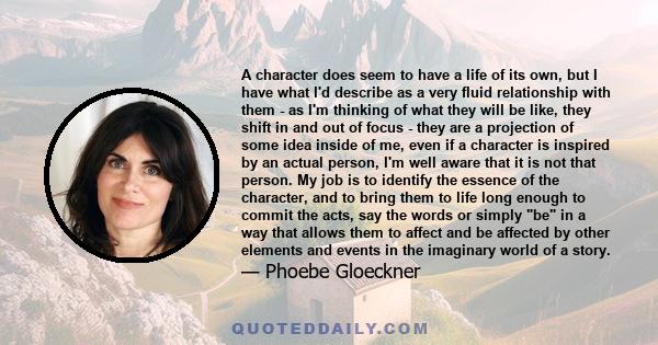 A character does seem to have a life of its own, but I have what I'd describe as a very fluid relationship with them - as I'm thinking of what they will be like, they shift in and out of focus - they are a projection of 