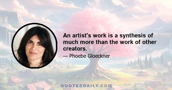 An artist's work is a synthesis of much more than the work of other creators.