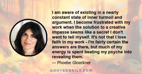 I am aware of existing in a nearly constant state of inner turmoil and argument. I become frustrated with my work when the solution to a creative impasse seems like a secret I don't want to tell myself. It's not that I