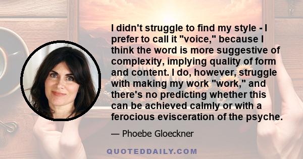 I didn't struggle to find my style - I prefer to call it voice, because I think the word is more suggestive of complexity, implying quality of form and content. I do, however, struggle with making my work work, and