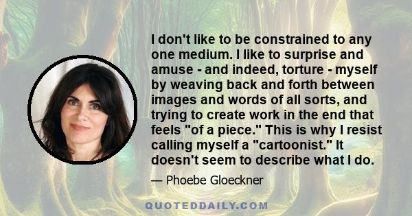 I don't like to be constrained to any one medium. I like to surprise and amuse - and indeed, torture - myself by weaving back and forth between images and words of all sorts, and trying to create work in the end that