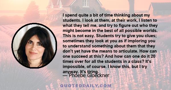 I spend quite a bit of time thinking about my students. I look at them, at their work, I listen to what they tell me, and try to figure out who they might become in the best of all possible worlds. This is not easy.