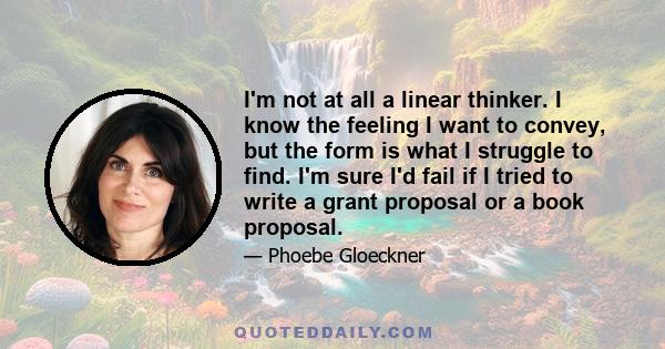 I'm not at all a linear thinker. I know the feeling I want to convey, but the form is what I struggle to find. I'm sure I'd fail if I tried to write a grant proposal or a book proposal.