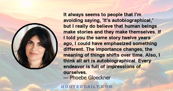 It always seems to people that I'm avoiding saying, 'It's autobiographical,' but I really do believe that human beings make stories and they make themselves. If I told you the same story twelve years ago, I could have