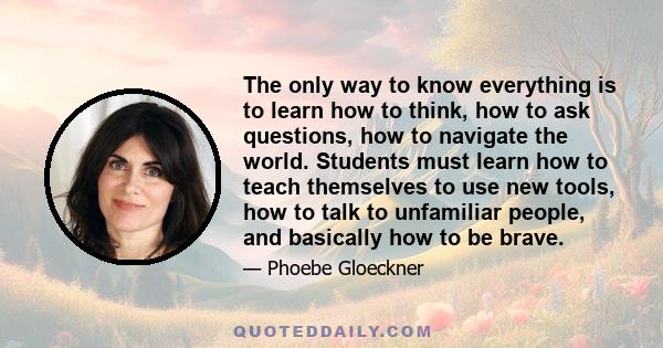 The only way to know everything is to learn how to think, how to ask questions, how to navigate the world. Students must learn how to teach themselves to use new tools, how to talk to unfamiliar people, and basically