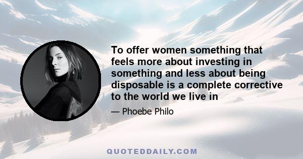 To offer women something that feels more about investing in something and less about being disposable is a complete corrective to the world we live in