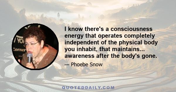 I know there's a consciousness energy that operates completely independent of the physical body you inhabit, that maintains... awareness after the body's gone.