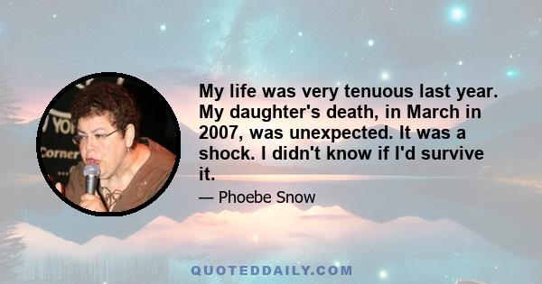 My life was very tenuous last year. My daughter's death, in March in 2007, was unexpected. It was a shock. I didn't know if I'd survive it.