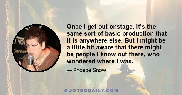 Once I get out onstage, it's the same sort of basic production that it is anywhere else. But I might be a little bit aware that there might be people I know out there, who wondered where I was.