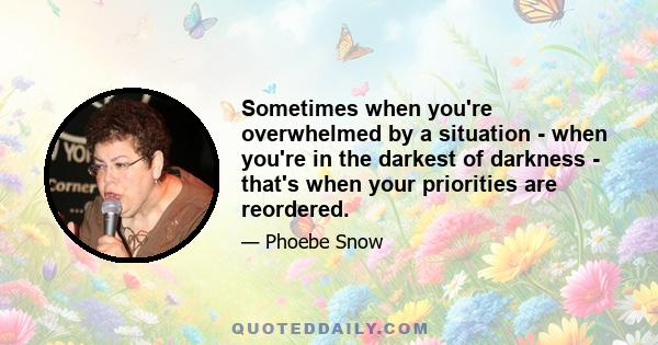 Sometimes when you're overwhelmed by a situation - when you're in the darkest of darkness - that's when your priorities are reordered.