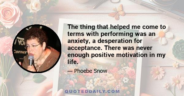 The thing that helped me come to terms with performing was an anxiety, a desperation for acceptance. There was never enough positive motivation in my life.