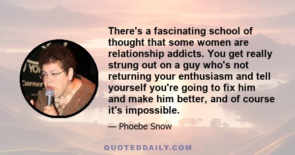 There's a fascinating school of thought that some women are relationship addicts. You get really strung out on a guy who's not returning your enthusiasm and tell yourself you're going to fix him and make him better, and 