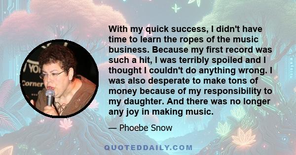 With my quick success, I didn't have time to learn the ropes of the music business. Because my first record was such a hit, I was terribly spoiled and I thought I couldn't do anything wrong. I was also desperate to make 