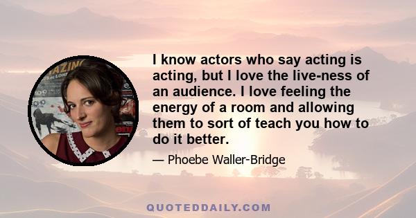 I know actors who say acting is acting, but I love the live-ness of an audience. I love feeling the energy of a room and allowing them to sort of teach you how to do it better.