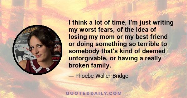 I think a lot of time, I'm just writing my worst fears, of the idea of losing my mom or my best friend or doing something so terrible to somebody that's kind of deemed unforgivable, or having a really broken family.