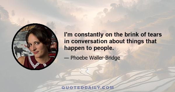 I'm constantly on the brink of tears in conversation about things that happen to people.