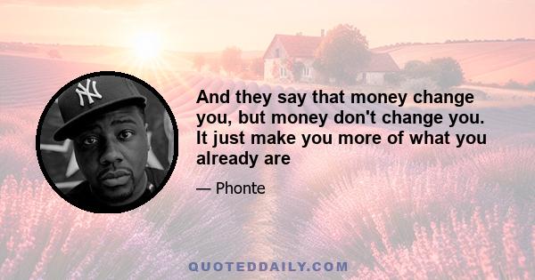 And they say that money change you, but money don't change you. It just make you more of what you already are