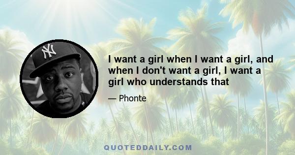 I want a girl when I want a girl, and when I don't want a girl, I want a girl who understands that