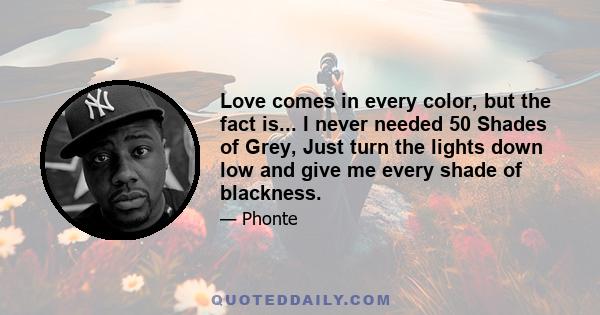 Love comes in every color, but the fact is... I never needed 50 Shades of Grey, Just turn the lights down low and give me every shade of blackness.