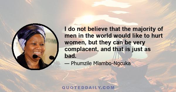 I do not believe that the majority of men in the world would like to hurt women, but they can be very complacent, and that is just as bad.