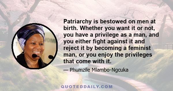 Patriarchy is bestowed on men at birth. Whether you want it or not, you have a privilege as a man, and you either fight against it and reject it by becoming a feminist man, or you enjoy the privileges that come with it.