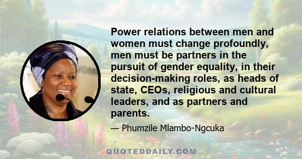 Power relations between men and women must change profoundly, men must be partners in the pursuit of gender equality, in their decision-making roles, as heads of state, CEOs, religious and cultural leaders, and as