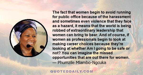 The fact that women begin to avoid running for public office because of the harassment and sometimes even violence that they face as a hazard, it means that the world is being robbed of extraordinary leadership that