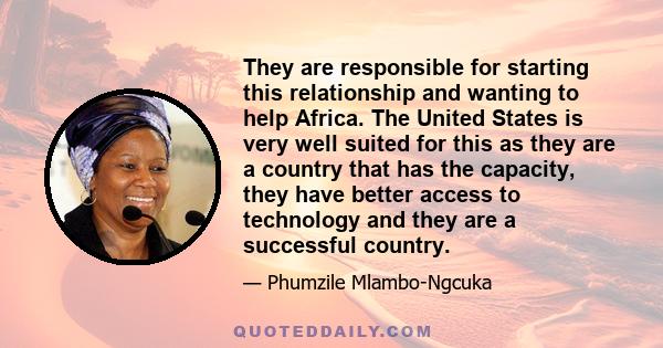 They are responsible for starting this relationship and wanting to help Africa. The United States is very well suited for this as they are a country that has the capacity, they have better access to technology and they