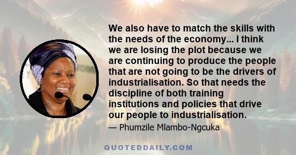 We also have to match the skills with the needs of the economy... I think we are losing the plot because we are continuing to produce the people that are not going to be the drivers of industrialisation. So that needs