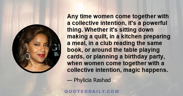 Any time women come together with a collective intention, it's a powerful thing. Whether it's sitting down making a quilt, in a kitchen preparing a meal, in a club reading the same book, or around the table playing