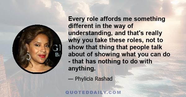 Every role affords me something different in the way of understanding, and that's really why you take these roles, not to show that thing that people talk about of showing what you can do - that has nothing to do with