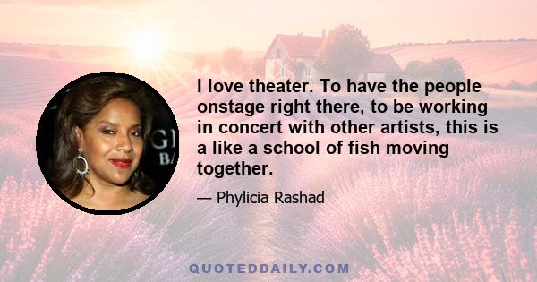 I love theater. To have the people onstage right there, to be working in concert with other artists, this is a like a school of fish moving together.