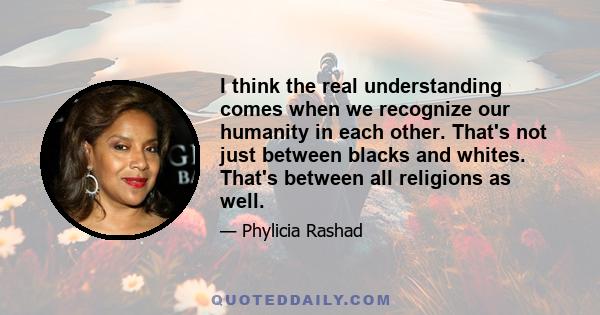 I think the real understanding comes when we recognize our humanity in each other. That's not just between blacks and whites. That's between all religions as well.