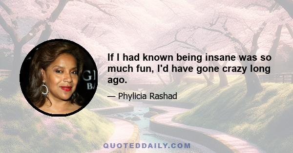 If I had known being insane was so much fun, I'd have gone crazy long ago.