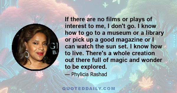 If there are no films or plays of interest to me, I don't go. I know how to go to a museum or a library or pick up a good magazine or I can watch the sun set. I know how to live. There's a whole creation out there full