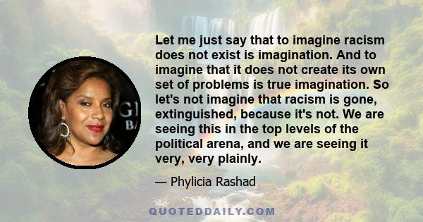 Let me just say that to imagine racism does not exist is imagination. And to imagine that it does not create its own set of problems is true imagination. So let's not imagine that racism is gone, extinguished, because