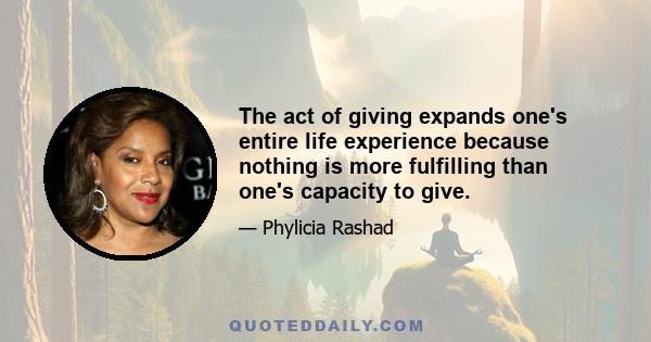 The act of giving expands one's entire life experience because nothing is more fulfilling than one's capacity to give.